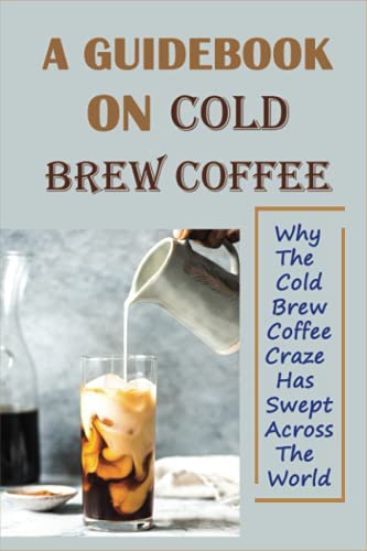 A Guidebook On Cold Brew Coffee: Why The Cold Brew Coffee Craze Has Swept Across The World: How Do You Make Iced Coffee With A French Press
