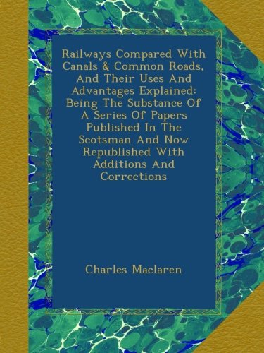 Railways Compared With Canals & Common Roads, And Their Uses And Advantages Explained: Being The Substance Of A Series Of Papers Published In The ... Republished With Additions And Corrections